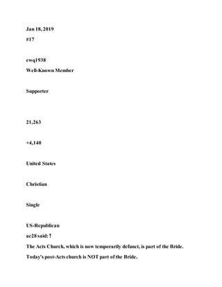 Jan 18, 2019
#17
ewq1938
Well-Known Member
Supporter
21,263
+4,140
United States
Christian
Single
US-Republican
ac28 said: ↑
The Acts Church, which is now temporarily defunct, is part of the Bride.
Today's post-Acts church is NOT part of the Bride.
 