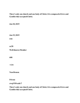 There's only one church and one body of Christ. It is composedof Jews and
Gentiles that acceptedChrist.
Jan 18, 2019
Jan 19, 2019
#18
ac28
Well-Known Member
608
+134
Non-Denom
Private
ewq1938 said:↑
There's only one church and one body of Christ. It is composedof Jews and
Gentiles that acceptedChrist.
 