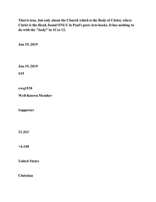 That is true, but only about the Church which is the Body of Christ, where
Christ is the Head, found ONLY in Paul's post-Acts books. It has nothing to
do with the "body" in 1Cor12.
Jan 19, 2019
Jan 19, 2019
#19
ewq1938
Well-Known Member
Supporter
21,263
+4,140
United States
Christian
 