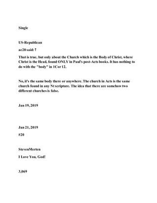 Single
US-Republican
ac28 said: ↑
That is true, but only about the Church which is the Body of Christ, where
Christ is the Head, found ONLY in Paul's post-Acts books. It has nothing to
do with the "body" in 1Cor12.
No, it's the same body there or anywhere. The church in Acts is the same
church found in any Nt scripture. The idea that there are somehow two
different churches is false.
Jan 19, 2019
Jan 21, 2019
#20
StevenMerten
I Love You, God!
3,069
 