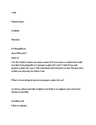 +430
United States
Catholic
Married
US-Republican
eleos1954 said:↑
John 14
2 In My Father’s house are many rooms. If it were not so, would I have told
you that I am going there to prepare a place for you? 3 And if I go and
prepare a place for you, I will come back and welcome you into My presence,
so that you also may be where I am.
What is Jesus doing in heaven to prepare a place for us?
As always, please provide scripture you believe to support your answer(s)
wheneverpossible.
God Bless all.
Click to expand...
 