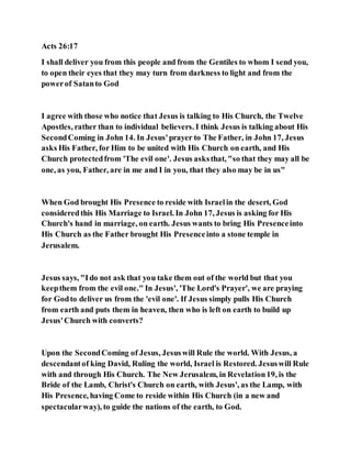 Acts 26:17
I shall deliver you from this people and from the Gentiles to whom I send you,
to open their eyes that they may turn from darkness to light and from the
powerof Satanto God
I agree with those who notice that Jesus is talking to His Church, the Twelve
Apostles, rather than to individual believers. I think Jesus is talking about His
SecondComing in John 14. In Jesus'prayer to The Father, in John 17, Jesus
asks His Father, for Him to be united with His Church on earth, and His
Church protectedfrom 'The evil one'. Jesus asksthat, "so that they may all be
one, as you, Father, are in me and I in you, that they also may be in us"
When God brought His Presence to reside with Israelin the desert, God
consideredthis His Marriage to Israel. In John 17, Jesus is asking for His
Church's hand in marriage, on earth. Jesus wants to bring His Presenceinto
His Church as the Father brought His Presenceinto a stone temple in
Jerusalem.
Jesus says, "Ido not ask that you take them out of the world but that you
keepthem from the evil one." In Jesus', 'The Lord's Prayer', we are praying
for Godto deliver us from the 'evil one'. If Jesus simply pulls His Church
from earth and puts them in heaven, then who is left on earth to build up
Jesus'Church with converts?
Upon the SecondComing of Jesus, Jesuswill Rule the world. With Jesus, a
descendantof king David, Ruling the world, Israel is Restored. Jesuswill Rule
with and through His Church. The New Jerusalem, in Revelation19, is the
Bride of the Lamb, Christ's Church on earth, with Jesus', as the Lamp, with
His Presence, having Come to reside within His Church (in a new and
spectacularway), to guide the nations of the earth, to God.
 
