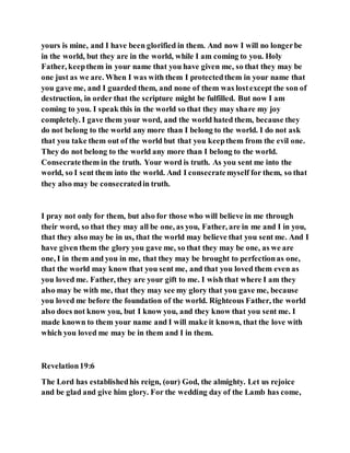 yours is mine, and I have been glorified in them. And now I will no longerbe
in the world, but they are in the world, while I am coming to you. Holy
Father, keepthem in your name that you have given me, so that they may be
one just as we are. When I was with them I protectedthem in your name that
you gave me, and I guarded them, and none of them was lostexcept the son of
destruction, in order that the scripture might be fulfilled. But now I am
coming to you. I speak this in the world so that they may share my joy
completely. I gave them your word, and the world hated them, because they
do not belong to the world any more than I belong to the world. I do not ask
that you take them out of the world but that you keepthem from the evil one.
They do not belong to the world any more than I belong to the world.
Consecratethem in the truth. Your word is truth. As you sent me into the
world, so I sent them into the world. And I consecratemyself for them, so that
they also may be consecratedin truth.
I pray not only for them, but also for those who will believe in me through
their word, so that they may all be one, as you, Father, are in me and I in you,
that they also may be in us, that the world may believe that you sent me. And I
have given them the glory you gave me, so that they may be one, as we are
one, I in them and you in me, that they may be brought to perfectionas one,
that the world may know that you sent me, and that you loved them even as
you loved me. Father, they are your gift to me. I wish that where I am they
also may be with me, that they may see my glory that you gave me, because
you loved me before the foundation of the world. Righteous Father, the world
also does not know you, but I know you, and they know that you sent me. I
made known to them your name and I will make it known, that the love with
which you loved me may be in them and I in them.
Revelation19:6
The Lord has establishedhis reign, (our) God, the almighty. Let us rejoice
and be glad and give him glory. For the wedding day of the Lamb has come,
 