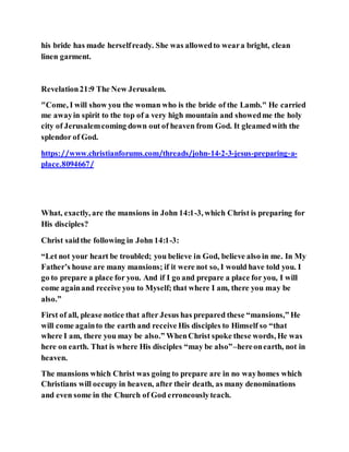 his bride has made herselfready. She was allowedto weara bright, clean
linen garment.
Revelation21:9 The New Jerusalem.
"Come, I will show you the woman who is the bride of the Lamb." He carried
me awayin spirit to the top of a very high mountain and showedme the holy
city of Jerusalemcoming down out of heaven from God. It gleamedwith the
splendor of God.
https://www.christianforums.com/threads/john-14-2-3-jesus-preparing-a-
place.8094667/
What, exactly, are the mansions in John 14:1-3, which Christ is preparing for
His disciples?
Christ saidthe following in John 14:1-3:
“Let not your heart be troubled; you believe in God, believe also in me. In My
Father’s house are many mansions; if it were not so, I would have told you. I
go to prepare a place for you. And if I go and prepare a place for you, I will
come againand receive you to Myself; that where I am, there you may be
also.”
First of all, please notice that after Jesus has prepared these “mansions,” He
will come againto the earth and receive His disciples to Himself so “that
where I am, there you may be also.” WhenChrist spoke these words, He was
here on earth. That is where His disciples “may be also”–hereonearth, not in
heaven.
The mansions which Christ was going to prepare are in no wayhomes which
Christians will occupy in heaven, after their death, as many denominations
and even some in the Church of God erroneouslyteach.
 
