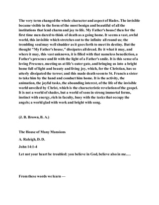 The very term changedthe whole characterand aspectof Hades. The invisible
became visible in the form of the most benign and beautiful of all the
institutions that lend charm and joy to life. My Father's house!then for the
first time men dared to think of death as a going home. It seems a vast, awful
world, this invisible which stretches out to the infinite all round us; the
trembling soulmay well shudder as it goes forth to meet its destiny. But the
thought "My Father's house," dissipates alldread. Be it what it may, and
where it may, this vast unknown, it is filled with that nameless benediction, a
Father's presence and lit with the light of a Father's smile. It is this sense ofa
loving Presence, meeting us at life's outer gate, and bringing us into a bright
home full of light and beauty and living joy, which, for the Christian, has so
utterly dissipatedthe terror; and this made death seemto St. Francis a sister
to take him by the hand and conduct him home. It is the activity, the
animation, the joyful tasks, the abounding interest, of the life of the invisible
world unveiled by Christ, which is the characteristic revelationofthe gospel.
It is not a world of shades, but a world of sons in strong immortal forms,
instinct with energy, rich in faculty, busy with the tasks that occupy the
angels;a world glad with work and bright with song.
(J. B. Brown, B. A.)
The House of Many Mansions
A. Raleigh, D. D.
John 14:1-4
Let not your heart be troubled: you believe in God, believe also in me.…
From these words we learn —
 