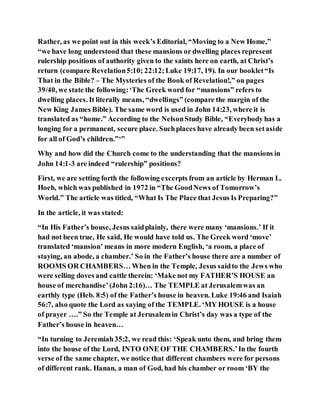 Rather, as we point out in this week’s Editorial, “Moving to a New Home,”
“we have long understood that these mansions or dwelling places represent
rulership positions of authority given to the saints here on earth, at Christ’s
return (compare Revelation5:10; 22:12;Luke 19:17, 19). In our booklet“Is
That in the Bible? – The Mysteries of the Book of Revelation!,” on pages
39/40, we state the following:‘The Greek word for “mansions” refers to
dwelling places. It literally means, “dwellings” (compare the margin of the
New King James Bible). The same word is used in John 14:23, where it is
translated as “home.” According to the NelsonStudy Bible, “Everybody has a
longing for a permanent, secure place. Suchplaces have already been setaside
for all of God’s children.”‘”
Why and how did the Church come to the understanding that the mansions in
John 14:1-3 are indeed “rulership” positions?
First, we are setting forth the following excerpts from an article by Herman L.
Hoeh, which was published in 1972 in “The GoodNews of Tomorrow’s
World.” The article was titled, “What Is The Place that Jesus Is Preparing?”
In the article, it was stated:
“In His Father’s house, Jesus saidplainly, there were many ‘mansions.’ If it
had not been true, He said, He would have told us. The Greek word ‘move’
translated ‘mansion’ means in more modern English, ‘a room, a place of
staying, an abode, a chamber.’ So in the Father’s house there are a number of
ROOMS OR CHAMBERS… When in the Temple, Jesus saidto the Jews who
were selling doves and cattle therein: ‘Make not my FATHER’S HOUSE an
house of merchandise’(John 2:16)… The TEMPLE at Jerusalemwas an
earthly type (Heb. 8:5) of the Father’s house in heaven. Luke 19:46 and Isaiah
56:7, also quote the Lord as saying of the TEMPLE. ‘MY HOUSE is a house
of prayer ….” So the Temple at Jerusalemin Christ’s day was a type of the
Father’s house in heaven…
“In turning to Jeremiah35:2, we read this: ‘Speak unto them, and bring them
into the house of the Lord, INTO ONE OF THE CHAMBERS.’In the fourth
verse of the same chapter, we notice that different chambers were for persons
of different rank. Hanan, a man of God, had his chamber or room ‘BY the
 