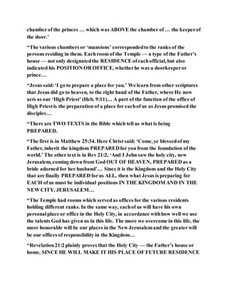 chamber of the princes … which was ABOVE the chamber of … the keeperof
the door.’
“The various chambers or ‘mansions’ correspondedto the ranks of the
persons residing in them. Eachroom of the Temple — a type of the Father’s
house — not only designatedthe RESIDENCE ofeachofficial, but also
indicated his POSITION OR OFFICE, whetherhe was a doorkeeperor
prince…
“Jesus said:‘I go to prepare a place for you.’ We learn from other scriptures
that Jesus did go to heaven, to the right hand of the Father, where He now
acts as our ‘High Priest’ (Heb. 9:11)… A part of the function of the office of
High Priestis the preparation of a place for eachof us as Jesus promised the
disciples…
“There are TWO TEXTS in the Bible which tell us what is being
PREPARED.
“The first is in Matthew 25:34. Here Christ said: ‘Come, ye blessedof my
Father, inherit the kingdom PREPAREDfor you from the foundation of the
world.’ The other text is in Rev 21:2, ‘And I John saw the holy city, new
Jerusalem, coming down from God OUT OF HEAVEN, PREPARED as a
bride adorned for her husband’… Since it is the Kingdom and the Holy City
that are finally PREPARED forus ALL, then what Jesus is preparing for
EACH of us must be individual positions IN THE KINGDOM AND IN THE
NEW CITY, JERUSALEM…
“The Temple had rooms which servedas offices for the various residents
holding different ranks. In the same way, eachof us will have his own
personalplace or office in the Holy City, in accordance withhow well we use
the talents God has given us in this life. The more we overcome in this life, the
more honorable will be our places in the New Jerusalemand the greaterwill
be our offices of responsibility in the Kingdom…
“Revelation21:2 plainly proves that the Holy City — the Father’s house or
home, SINCE HE WILL MAKE IT HIS PLACE OF FUTURE RESIDENCE
 