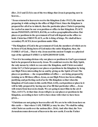 (Rev. 21:3 and 22:3) is one of the two things that Jesus is preparing now in
heaven…
“Jesus returned to heaven to receive the Kingdom (Luke 19:12). He must be
preparing it while acting in the office of High Priest. Since the Kingdom is
prepared for all of us to inherit, then the particular place Christ is preparing
for eachof us must be our own position or office in that Kingdom. PLACE
means POSITION, OFFICE,RANK, as wellas geographicallocation. Our
places or positions in the government of God will depend on the office we
hold. Christ has FIRST PLACE, as He is King of kings. We shall all have
secondaryPLACES, lesserpositions under Him.
“The Kingdom of God is the government of God, the members of which are to
be born of God. Being born of God makes the entire Kingdom, then, the
FAMILY of God… That is why Jesus used the ancient Temple as a physical
type of the spiritual FAMILY or KINGDOM OF GOD.
“Now it is becoming obvious why our places or positions in God’s government
had to be prepared in heaven by Jesus. We could not receive the Holy Spirit,
the only means by which we can enter the Kingdom, until Christ ascended
(John 16:7.) Christ prepares our places orpositions in the Kingdom by being
our High Priest, interceding for us and by giving us the Spirit of God. The
places or positions — the responsibilities of office — are being prepared by
training us to fill those offices. Jesus, as ourHigh Priest, has been calling,
justifying and perfecting eachof us for His Kingdom so that when the
Kingdom of God comes to this earth (Matt. 6:10), eachposition or place in it
will be fully prepared by having one of us fill that particular office… Jesus
will return from heaven in clouds. We are going to meet Him in the air (I
Thes. 4:15-17). At that time Jesus willgive us our places or positions in the
Kingdom, according to how well we have done with what we have been
given…
“Christians are not going to heaven after all. We are to be with Jesus here on
this earth — ‘that where I AM, THERE ye may be also.’We shall be ruling
with Christ on earth over the nations (Rev. 20:4). And after that, the New
Jerusalemcomes downout of heaven to the new earth. Even the Father
 