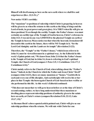 Himself will dwell among us here on the new earth where we shall live and
reign forever (Rev. 22:3-51.).”
Now notice VERY carefully:
The “mansions” orpositions of rulership which Christ is preparing in heaven
will be given to us when He returns to this earth as the King of kings and the
Lord of lords, in great powerand greatglory. It is THEN when He will give us
those positions! Even though the earthly Temple–the Father’s house–wasmost
certainly an earthly type of the Temple of God in heaven, Christ’s reference in
John 14:1-3 was not in any way LIMITED to the physical Temple on earth or
the Temple in heaven. Please notice too that when the heavenly Jerusalemwill
descendto this earth in the future, there will be NO Temple in it, “for the
Lord God Almighty and the Lamb are its temple” (Revelation21:22).
Therefore, the “Temple” or the “Father’s house,” whichJesus refers to in
John 14, must be viewedforemostin a spiritual way. As the Editorial in this
week’s Update points out, “We know from John 2:16 that the Father’s house
is the Temple of God, but in John 14, Jesus is referring to God’s spiritual
Temple–the Church of God (compare 1 Peter 2:5; 1 Corinthians 3:16-17;2
Corinthians 6:16).”
Christ mainly refers to the Church of God, when talking about the “Father’s
house.” Indeed, in the Church in which the Fatherand Jesus Christ “dwell”
(compare John 14:23), there are many mansions or “homes.” Goddwells in
eachand every one of His disciples. And eachdisciple will receive his or her
place in that Temple–the born-again Church of God–basedon how wellhe or
she performed in this life. As this week’s Editorialcontinued:
“This does not mean that we will go to heavenbefore or at the time of Christ’s
secondcoming; rather, we have long understood that these mansions or
dwelling places representrulership positions of authority given to the saints
here on earth, at Christ’s return (compare Revelation5:10; 22:12; Luke
19:17, 19).”
As Herman Hoeh’s above-quoted article pointed out, Christ will give us our
rulership positions when He returns. We will rule with Christ for one
 