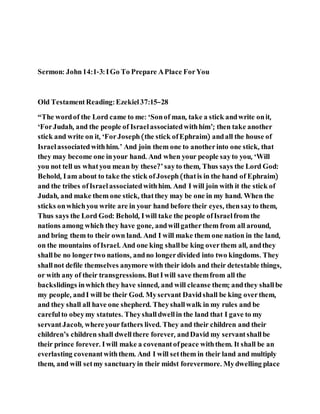 Sermon: John14:1-3: IGo To Prepare APlace ForYou
Old TestamentReading: Ezekiel37:15–28
“The wordof the Lord came to me: ‘Sonof man, take a stick andwrite onit,
‘ForJudah, and the people of Israelassociatedwithhim’; then take another
stick and write on it, ‘ForJoseph(the stick ofEphraim) andall the house of
Israelassociatedwithhim.’ And join them one to anotherinto one stick, that
they may become one inyour hand. And when your people sayto you, ‘Will
you not tell us whatyou mean by these?’sayto them, Thus says the Lord God:
Behold, Iam about to take the stick ofJoseph(thatis in the hand of Ephraim)
and the tribes ofIsraelassociatedwithhim. And I will join with it the stick of
Judah, and make them one stick, thatthey may be one in my hand. When the
sticks onwhichyou write are in your hand before their eyes, thensayto them,
Thus says the Lord God: Behold, Iwill take the people ofIsraelfrom the
nations among which they have gone, andwillgatherthem from all around,
and bring them to their own land. And I will make them one nation in the land,
on the mountains ofIsrael. And one king shallbe king overthem all, andthey
shallbe no longertwo nations, andno longerdivided into two kingdoms. They
shallnot defile themselves anymore with their idols and their detestable things,
or with any of their transgressions. ButIwill save themfrom all the
backslidings inwhich they have sinned, and will cleanse them; andthey shallbe
my people, andI will be their God. Myservant Davidshall be king overthem,
and they shall all have one shepherd. Theyshallwalk in my rules and be
carefulto obeymy statutes. Theyshalldwellin the land that I gave to my
servantJacob, whereyourfathers lived. They and their children and their
children’s children shall dwellthere forever, andDavid my servantshallbe
their prince forever. Iwill make a covenantofpeace withthem. It shall be an
everlasting covenantwiththem. And I will setthem in their land and multiply
them, and will setmy sanctuaryin their midst forevermore. Mydwelling place
 