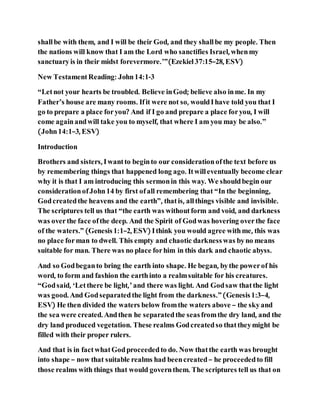shallbe with them, and I will be their God, and they shallbe my people. Then
the nations will know that I am the Lord who sanctifies Israel, whenmy
sanctuaryis in their midst forevermore.’”(Ezekiel37:15–28, ESV)
New TestamentReading: John14:1-3
“Letnot your hearts be troubled. Believe inGod; believe also inme. In my
Father’s house are many rooms. Ifit were not so, wouldIhave told you that I
go to prepare a place foryou? And if I go and prepare a place foryou, I will
come againandwill take you to myself, that where I am you may be also.”
(John14:1–3, ESV)
Introduction
Brothers and sisters, Iwantto beginto our considerationofthe text before us
by remembering things that happened long ago. Itwilleventually become clear
why it is that I am introducing this sermonin this way. We shouldbegin our
considerationofJohn14 by first ofall remembering that “In the beginning,
Godcreatedthe heavens and the earth”, thatis, allthings visible and invisible.
The scriptures tell us that “the earth was withoutform and void, and darkness
was overthe face ofthe deep. And the Spirit of Godwas hovering overthe face
of the waters.” (Genesis1:1–2, ESV) Ithink you would agree withme, this was
no place forman to dwell. This empty and chaotic darknesswas byno means
suitable for man. There was no place forhim in this dark and chaotic abyss.
And so Godbeganto bring the earth into shape. He began, bythe powerof his
word, to form and fashion the earthinto a realmsuitable for his creatures.
“Godsaid, ‘Letthere be light,’and there was light. And Godsaw thatthe light
was good. And Godseparatedthe light from the darkness.”(Genesis1:3–4,
ESV) He then divided the waters below fromthe waters above – the skyand
the sea were created. Andthen he separatedthe seasfromthe dry land, and the
dry land produced vegetation. These realms Godcreatedso thattheymight be
filled with their proper rulers.
And that is in factwhatGodproceededto do. Now thatthe earth was brought
into shape – now that suitable realms had beencreated– he proceededto fill
those realms with things that would governthem. The scriptures tell us that on
 