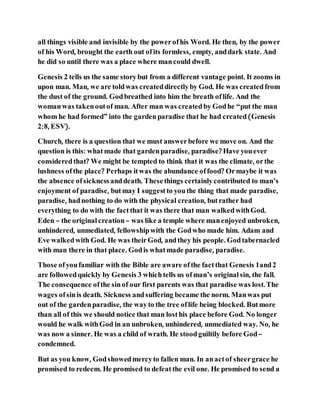 all things visible and invisible by the powerofhis Word. He then, by the power
of his Word, brought the earth out ofits formless, empty, anddark state. And
he did so until there was a place where mancould dwell.
Genesis 2 tells us the same storybut from a different vantage point. It zooms in
upon man. Man, we are toldwas createddirectlyby God. He was createdfrom
the dust of the ground. Godbreathed into him the breath oflife. And the
womanwas takenoutof man. After man was createdby Godhe “put the man
whom he had formed” into the gardenparadise that he had created(Genesis
2:8, ESV).
Church, there is a question that we must answerbefore we move on. And the
question is this: whatmade that gardenparadise, paradise? Have youever
consideredthat? We might be tempted to think that it was the climate, orthe
lushness ofthe place? Perhaps itwas the abundance offood? Ormaybe it was
the absence ofsicknessanddeath. Thesethings certainlycontributed to man’s
enjoyment of paradise, butmay I suggestto youthe thing that made paradise,
paradise, hadnothing to do with the physical creation, butrather had
everything to do with the factthat it was there that man walkedwithGod.
Eden – the original creation– was like a temple where manenjoyed unbroken,
unhindered, unmediated, fellowshipwith the Godwho made him. Adam and
Eve walkedwith God. He was theirGod, andthey his people. Godtabernacled
with man there in that place. Godis whatmade paradise, paradise.
Those ofyoufamiliar with the Bible are aware ofthe factthat Genesis 1and2
are followedquickly by Genesis 3 whichtells us ofman’s original sin, the fall.
The consequence ofthe sinof our first parents was that paradise was lost. The
wages ofsinis death. Sickness andsuffering became the norm. Manwas put
out of the gardenparadise, the wayto the tree oflife being blocked. Butmore
than all of this we should notice that man losthis place before God. No longer
would he walk withGod in an unbroken, unhindered, unmediated way. No, he
was now a sinner. He was a child of wrath. He stoodguiltily before God–
condemned.
But as you know, Godshowedmercyto fallen man. In anactof sheergrace he
promised to redeem. He promised to defeatthe evil one. He promised to send a
 