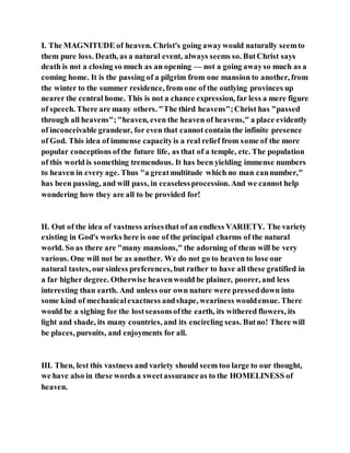 I. The MAGNITUDE of heaven. Christ's going awaywould naturally seemto
them pure loss. Death, as a natural event, always seems so. ButChrist says
death is not a closing so much as an opening — not a going awayso much as a
coming home. It is the passing of a pilgrim from one mansion to another, from
the winter to the summer residence, from one of the outlying provinces up
nearer the central home. This is not a chance expression, far less a mere figure
of speech. There are many others. "The third heavens";Christ has "passed
through all heavens";"heaven, even the heaven of heavens," a place evidently
of inconceivable grandeur, for even that cannot contain the infinite presence
of God. This idea of immense capacityis a real relief from some of the more
popular conceptions ofthe future life, as that of a temple, etc. The population
of this world is something tremendous. It has been yielding immense numbers
to heaven in every age. Thus "a greatmultitude which no man cannumber,"
has been passing, and will pass, in ceaselessprocession. And we cannot help
wondering how they are all to be provided for!
II. Out of the idea of vastness arisesthat of an endless VARIETY. The variety
existing in God's works here is one of the principal charms of the natural
world. So as there are "many mansions," the adorning of them will be very
various. One will not be as another. We do not go to heaven to lose our
natural tastes, oursinless preferences, but rather to have all these gratified in
a far higher degree. Otherwise heavenwould be plainer, poorer, and less
interesting than earth. And unless our own nature were presseddown into
some kind of mechanicalexactness andshape, weariness wouldensue. There
would be a sighing for the lostseasonsofthe earth, its withered flowers, its
light and shade, its many countries, and its encircling seas. Butno! There will
be places, pursuits, and enjoyments for all.
III. Then, lest this vastness and variety should seem too large to our thought,
we have also in these words a sweetassuranceas to the HOMELINESS of
heaven.
 