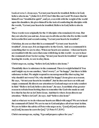 Look atverse 1. Jesussays, “Letnotyour hearts be troubled. Believe in God;
believe also in me.” (John14:1, ESV) Isn’tthis like our Lord! We know that he
himself was “troubledin spirit”, and yet, evenwith with the weightof the world
upon his shoulders, his gives himself to the task ofcomforting his disciples with
the words, “Letnotyour hearts be troubled. Believe in God; believe also in
me.”
These words were originallyforthe 11 disciples who remained, itis true. But
they are also foryou and me. Jesus says to allwho are his who live in this world
betweenhis first and secondcoming, “Letnotyourhearts be troubled”.
Christian, do you see that this is a command? “Letnot your hearts be
troubled”, Jesus says. Itis an imperative in the Greek. And as a command it is
something that we are to obey. Whenour hearts are anxious – whenourhearts
are troubled with the cares thatcome withliving in this world– we are to hear
the command ofour Saviorsaying, “letnotyour hearts be troubled.” And upon
hearing his words, we are to obeythem.
Christ urges us, saying, “believe inGod, believe also inme.”
Thankfully there is substance to the command. There is weightbehind it! You
and I might sayto one another, “don’tworry”, or“be happy”, but there is little
substance to that. We might respond to encouragement like thatsaying, but
why should I not worry? Or, whyshould I be happy? Jesus gives us a reason.
He says, “letnotyour hearts be troubled”, but he does not leave us with and
empty command. He directs our attention to Godand urges us to take comfort
in him! “Believe inGod; believe also inme”, he says. Icanthink ofno greater
reasonto refrain from fretting than to remember the Godwho made us and
love that he has for us in Christ Jesus. Andthat is where Jesus directs our
attention. “Believe inGod”, he says. And“believe also inme”
And so whatare we to do whenour hearts are filled with angst? We are to heed
the command ofChrist! We are to run to Godand place all ofour trust in him.
We are to follow the advice of Peterwho urges us to, “[cast] all[our] anxieties
on [God], becausehe caresfor[us].” (1 Peter5:7, ESV)
Christ encouragesus, saying, “Igo andprepare a place for you.”
 