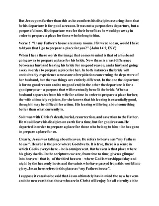 But Jesus goesfurtherthan this as he comforts his disciples assuring them that
he his departure is for gooda reason. Itwas nota purposeless departure, but a
purposeful one. His departure was fortheir benefit as he would go awayin
order to prepare a place forthose who belong to him.
Verse 2: “Inmy Father’s house are many rooms. Ifit were not so, wouldIhave
told you that I go to prepare a place foryou?” (John14:2, ESV)
When I hearthese words the image that comes to mind is that of a husband
going awayto prepare a place for his bride. Now there is a vastdifference
betweena husband leaving his bride for no goodreason, anda husband going
awayin order to prepare a place forher. In both instances the bride will
undoubtably experience a measure oftrepidation concerning the departure of
her husband, but the two things are entirely different. In the one the departure
is for no goodreasonandto no goodend; in the other the departure is for a
goodpurpose – a purpose that will eventually benefit the bride. When a
husband separatesfromhis wife for a time in order to prepare a place forher,
the wife ultimately rejoices, forshe knows thathis leaving is essentiallygood,
though it may be difficult for a time. His leaving will bring about something
better than what currently is.
So it was with Christ’s death, burial, resurrection, andassertionto the Father.
He would leave his disciples onearth for a time, but for goodreason. He
departed in order to prepare a place for those who belong to him – he has gone
to prepare a place for us.
Clearly, Jesuswas talking aboutheaven. He refers to heavenas “myFathers
house”. Heavenis the place where Goddwells. Itis true, there is a sense in
which Godis everywhere – he is omnipresent. Butheavenis that place where
his glorydwells. In the scriptures we are, fromtime to time, givena glimpse
into heaven– that is, ofthe third heaven– where Godis worshippedday and
night by the heavenly hosts and the saints who have passedfromthis world into
glory. Jesus here refers to this place as “myFathers house”.
I suppose it canalso be saidthat Jesus ultimately has in mind the new heavens
and the new earth that those who are in Christ will enjoy for all eternity atthe
 