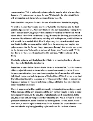 consummation. This is ultimately whatwe should have in mind whenwe hear
Jesus say, “Igo to prepare a place foryou.” Ultimately, the place that Christ
will prepare for us is the new heavens andthe new earth.
Johndescribes this place for us at the end of the book ofRevelation, saying,
“ThenI saw a new heavenand a new earth, forthe first heavenand the first
earth had passedaway…AndI saw the holy city, new Jerusalem, coming down
out of heavenfrom God, preparedas a bride adorned for her husband. And I
heard a loud voice from the throne saying, ‘Behold, the dwelling place ofGodis
with man. He will dwell with them, and they will be his people, andGodhimself
will be with them as their God. He will wipe awayeverytearfrom their eyes,
and death shallbe no more, neithershallthere be mourning, nor crying, nor
pain anymore, for the former things have passedaway.’And he who was seated
on the throne said, ‘Behold, Iammaking all things new.’Also he said, ‘Write
this down, forthese words are trustworthy and true.’” (Revelation21:1–5,
ESV)
This is the ultimate and final place thatChrist is preparing for those who are
his – thatis, forhis bride, the church.
Jesus tells us that “in his Fathers house theirare many rooms.” Are we to think
of heaven(as itis now), orthe new heavens and new earth (as theywillbe at
the consummation) as giantapartmentcomplex, then? A mansionwith many
individual rooms in which the people of Godwill dwell? No. Itseems to me that
Christ is using figurative language here. The pointis that Christ is going away
to prepare a place for those who belong to him, and that in that place there is
ample roomfor his people.
There is a reasonwhyI beganthis sermonby rehearsing the creationaccount.
When thinking of the new heavens and the new earthwe ought to have in mind
the original creation. Inthe end, the original creationwill be restored. Inthe
end, the people ofGod will possessthatwhichthe first Adam forfeited. We will
possesswhatthe first Adam forfeitedby trusting in the secondAdam, who is
the Christ, who accomplishedsalvationforus. Justas Godcreatedthe heavens
and earth in the beginning (making a place suitable forthe first Adam to
 