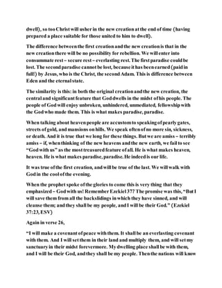 dwell), so tooChristwill usherin the new creationatthe end of time (having
prepared a place suitable for those united to him to dwell).
The difference betweenthe first creationandthe new creationis that in the
new creationthere will be no possibility for rebellion. We willenter into
consummate rest– secure rest– everlasting rest. The firstparadise couldbe
lost. The secondparadise cannotbe lost, becauseithas beenearned(paidin
full!) by Jesus, who is the Christ, the secondAdam. This is difference between
Eden and the eternal state.
The similarity is this: in both the original creationandthe new creation, the
centraland significantfeature that Goddwells in the midst ofhis people. The
people of Godwill enjoy unbroken, unhindered, unmediated, fellowshipwith
the Godwho made them. This is what makes paradise, paradise.
When talking about heavenpeople are accustomto speakingofpearlygates,
streets ofgold, andmansions onhills. We speak oftenofno more sin, sickness,
or death. And it is true that we long for these things. Butwe are amiss – terribly
amiss – if, whenthinking of the new heavens andthe new earth, we failto see
“Godwith us” as the mosttreasuredfeature ofall. He is what makes heaven,
heaven. He is what makes paradise, paradise. He indeedis our life.
It was true ofthe first creation, andwillbe true of the last. We willwalk with
Godin the coolofthe evening.
When the prophet spoke ofthe glories to come this is very thing that they
emphasized– Godwith us! RememberEzekiel37? The promise was this, “ButI
will save them from all the backslidings inwhich they have sinned, and will
cleanse them; andthey shallbe my people, andI will be their God.” (Ezekiel
37:23, ESV)
Again in verse 26,
“I will make a covenantofpeace withthem. It shallbe an everlasting covenant
with them. And I will setthem in their land and multiply them, and will setmy
sanctuaryin their midst forevermore. Mydwelling place shallbe with them,
and I will be their God, andthey shall be my people. Thenthe nations will know
 