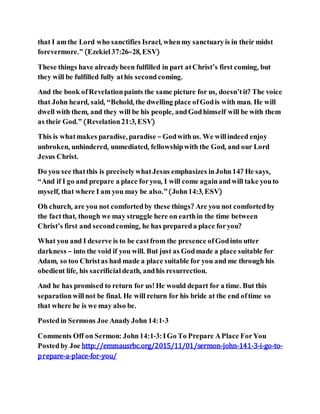 that I amthe Lord who sanctifies Israel, whenmy sanctuaryis in their midst
forevermore.” (Ezekiel37:26–28, ESV)
These things have alreadybeen fulfilled in part atChrist’s first coming, but
they will be fulfilled fully athis secondcoming.
And the book ofRevelationpaints the same picture for us, doesn’tit? The voice
that John heard, said, “Behold, the dwelling place ofGodis with man. He will
dwell with them, and they will be his people, andGodhimself will be with them
as their God.” (Revelation21:3, ESV)
This is whatmakes paradise, paradise – Godwithus. We willindeed enjoy
unbroken, unhindered, unmediated, fellowshipwith the God, and our Lord
Jesus Christ.
Do you see thatthis is preciselywhatJesus emphasizes inJohn14? He says,
“And if I go and prepare a place foryou, I will come againandwill take youto
myself, that where I am you may be also.”(John14:3, ESV)
Oh church, are you not comfortedby these things? Are you not comfortedby
the factthat, though we may struggle here on earthin the time between
Christ’s first and secondcoming, he has prepareda place foryou?
What you and I deserve is to be castfrom the presence ofGodinto utter
darkness – into the void if you will. But just as Godmade a place suitable for
Adam, so too Christas had made a place suitable for you and me through his
obedient life, his sacrificial death, andhis resurrection.
And he has promised to return for us! He would depart for a time. But this
separationwillnot be final. He will return for his bride at the end oftime so
that where he is we may also be.
Postedin Sermons Joe AnadyJohn 14:1-3
Comments Off on Sermon: John14:1-3: IGo To Prepare APlace ForYou
Postedby Joe http://emmausrbc.org/2015/11/01/sermon-john-141-3-i-go-to-
prepare-a-place-for-you/
 