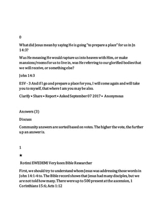 0
Whatdid Jesusmeanby sayingHeisgoing"to preparea place"for usin Jn
14:3?
WasHemeaningHewouldraptureusinto heavenwithHim, or make
mansions/roomsforusto livein, wasHereferringto ourglorified bodiesthat
we willreceive, or somethingelse?
John 14:3
ESV - 3 Andif I go andpreparea placeforyou, I willcomeagain andwilltake
you to myself, thatwhereI am youmaybealso.
Clarify • Share• Report• AskedSeptember07 2017• Anonymous
Answers(3)
Discuss
Communityanswersaresortedbasedon votes. Thehigher thevote, thefurther
up an answeris.
1
★
RotimiEWEDEMIVerykeenBibleResearcher
First, weshould try to understandwhomJesuswasaddressingthosewordsin
John 14:1-4to. TheBiblerecordshowsthat Jesushadmanydisciples, but we
arenot toldhowmany.Therewereup to 500presentattheascension, 1
Corinthians15:6; Acts1:12
 
