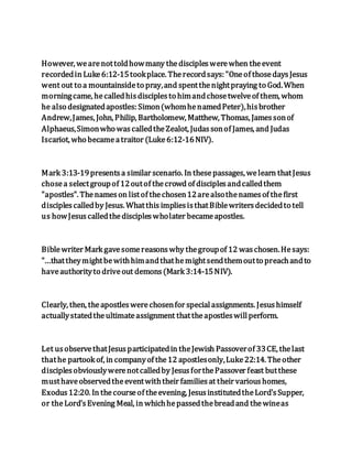 However, wearenottoldhowmany thediscipleswerewhen theevent
recordedin Luke6:12-15tookplace. Therecordsays: "Oneof thosedaysJesus
went out to a mountainsideto pray,and spentthenightpraying to God.When
morningcame, hecalledhisdisciplesto himandchosetwelveof them, whom
he also designatedapostles: Simon(whomhenamedPeter),hisbrother
Andrew,James, John, Philip, Bartholomew, Matthew, Thomas, Jamessonof
Alphaeus,Simonwho wascalledtheZealot, Judassonof James, and Judas
Iscariot, who becameatraitor (Luke6:12-16NIV).
Mark 3:13-19presentsa similar scenario. In thesepassages, welearn thatJesus
chosea selectgroupof 12outof thecrowd of disciplesandcalledthem
"apostles". Thenameson listof thechosen12arealsothenamesof thefirst
disciplescalledby Jesus. Whatthis impliesisthatBiblewritersdecidedto tell
us howJesuscalledthediscipleswholater becameapostles.
Biblewriter Mark gavesomereasonswhy thegroupof 12 waschosen.Hesays:
"...thattheymightbewithhimandthathemightsendthemoutto preachandto
haveauthorityto driveout demons(Mark 3:14-15NIV).
Clearly, then, theapostleswerechosenfor specialassignments. Jesushimself
actuallystatedtheultimateassignment thattheapostleswillperform.
Let usobservethatJesusparticipatedin theJewish Passoverof 33CE, thelast
thathe partook of, in companyof the12 apostlesonly,Luke22:14. Theother
disciplesobviouslywerenotcalledby JesusforthePassover feast butthese
musthaveobservedtheeventwiththeir familiesat their varioushomes,
Exodus12:20. In thecourseof theevening, JesusinstitutedtheLord'sSupper,
or theLord'sEvening Meal, in whichhepassedthebreadand thewineas
 