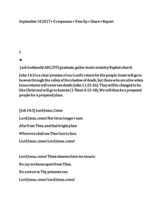 September102017• 0 responses• VoteUp • Share• Report
1
★
Jack GutknechtABC/DTSgraduate, guitar musicministryBaptistchurch
John 14:3isa clear promiseof ourLord’sreturnfor Hispeople.Somewillgo to
heaventhroughthevalleyof theshadow of death, but thosewho arealivewhen
Jesusreturnswillneverseedeath(John 11:25-26). Theywillbe changedto be
likeChristandwillgo to heaven(1 Thess4:13-18).Wewillthenbea prepared
peoplefor a preparedplace.
[Joh14:3] LordJesus, Come
LordJesus, come!Nor letuslongerroam
Afarfrom Thee,andthatbrightplace
WhereweshallseeTheefaceto face.
LordJesus, come!LordJesus,come!
LordJesus, come!Thineabsenceherewemourn:
No joyweknowapartfromThee,
No sorrowin Thy presencesee.
LordJesus, come!LordJesus,come!
 