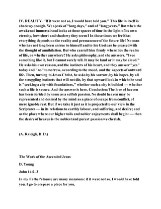 IV. REALITY. ''If it were not so, I would have told you." This life in itself is
shadowyenough. We speak of "long days," and of "long years." But when the
awakenedimmortal soul looks atthose spaces oftime in the light of its own
eternity, how short and shadowy they seem I In those times we feelthat
everything depends on the reality and permanence of the future life! No man
who has not long been untrue to himself and to his God can be pleasedwith
the thought of annihilation. But who can tell him firmly where lies the realm
of life, or whether anywhere? He asks philosophy, and she answers, "Isee
something like it, but I cannotsurely tell. It may be land or it may be cloud."
He asks his own reason, and the instincts of his heart, and they answer"yes"
today and "no" tomorrow, according to the mood, and the aspects ofoutward
life. Then, turning to Jesus Christ, he asks by his sorrow, by his hopes, by all
the struggling instincts that will not die, by that upward look in which the soul
is "seeking a city with foundations," whether such a city is builded — whether
such a life is secure. And the answeris here. Conclusion:The love of heaven
has been derided by some as a selfish passion. No doubt heaven may be
representedand desired by the mind as a place of escape from conflict, of
mere ignoble rest. But if we take it just as it is projectedto our view in the
Scriptures — in its relations to earthly labour, and suffering, and desire; and
as the place where our higher toils and nobler enjoyments shall begin: — then
the desire of heaven is the noblestand purest passionwe cherish.
(A. Raleigh, D. D.)
The Work of the AscendedJesus
D. Young
John 14:2, 3
In my Father's house are many mansions: if it were not so, I would have told
you. I go to prepare a place for you.
 