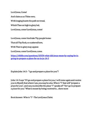 LordJesus, Come!
And claimusasThineown;
Withlongingheartsthepathwetread,
WhichTheeon high to gloryled,
LordJesus, come!LordJesus,come!
LordJesus, come!AndtakeThy peoplehome:
ThatallThyflock, so scatteredhere,
WithTheein glorymay appear.
LordJesus, come!LordJesus,come.
https://ebible.com/questions/18354-what-did-jesus-mean-by-saying-he-is-
going-to-prepare-a-place-for-us-in-jn-14-3
ExplainJohn 14:3- "Igo andpreparea placefor you"?
John 14-3says“If I go andpreparea placeforyou, I willcomeagainandreceive
you to Myself,thatwhereI am, youmaybealso. Whois“I” that will“preparea
placefor you”, andcanyoudescribetheplace“I” speaksof? “for I go to prepare
a placefor you.” Whatismeant by beingreceivedto... show more
BestAnswer: Who is"I"-TheLordJesusChrist.
 
