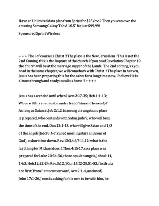 Havean Unlimiteddataplanfrom Sprintfor $25/mo.? Thenyoucan ownthe
amazingSamsungGalaxy TabA 10.5"forjust$99.99!
Sponsored SprintWireless
+++TheI of courseisChrist!!TheplaceistheNew Jerusalem! Thisisnotthe
2nd Coming, thisistheRaptureof thechurch. If youreadRevelation Chapter 19
the churchwillbeatthemarriagesupper of theLamb! The2ndcoming, asyou
read in thesamechapter, wewillcomebackwithChrist!! Theplacein heaven,
Jesushasbeen preparingthisfor thesaintsfora longtime now. I believeHeis
almostthroughandreadyto callushome!! ++++
Jesushasascendeduntilwhen? Acts2:27-35; Heb.1:1-13;
Whenwillhisenemiesbeunder feet of himandheavenly?
As longasSatan atJob2:1,2, isamongtheangels, no place
is prepared,whocontendswith Satan, Jude9, who willbein
the timeof theend, Dan.12:1-13, who willgiveSatanand 1/3
of theangels[Job38:4-7, calledmorningstarsandsonsof
God],a shorttimedown,Rev.12:3,4,6,7-11,12; what isthe
lastthingfor Michaeldoes,1Thes.4:15-17,so a placewas
prepared forLuke20:34-36, thoseequalto angels,John6:44,
14:3, Heb.12:22-24; Rev.3:12,1Cor.15:22-28,51-53, firstfruits
arefirst[fromPentecostonward, Acts2:1-4,anointed].
John 17:1-26, Jesusisasking forhisownto bewithhim, he
 