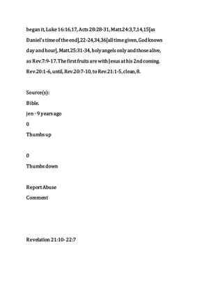 beganit, Luke16:16,17, Acts28:28-31,Matt.24:3,7,14,15[as
Daniel'stimeof theend],22-24,34,36[alltimegiven,Godknows
day andhour], Matt.25:31-34, holyangelsonly andthosealive,
as Rev.7:9-17.ThefirstfruitsarewithJesusathis2ndcoming.
Rev.20:1-6, until, Rev.20:7-10, to Rev.21:1-5,clean,8.
Source(s):
Bible.
jen · 9 yearsago
0
Thumbsup
0
Thumbsdown
ReportAbuse
Comment
Revelation 21:10-22:7
 