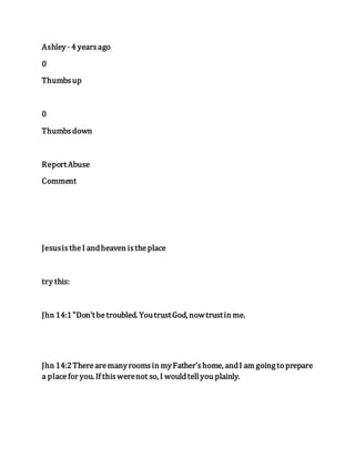 Ashley · 4 yearsago
0
Thumbsup
0
Thumbsdown
ReportAbuse
Comment
JesusistheI andheaven istheplace
try this:
Jhn 14:1"Don'tbetroubled. YoutrustGod, nowtrustin me.
Jhn 14:2Therearemanyroomsin myFather'shome, andI am goingto prepare
a placefor you. If thiswerenot so, I wouldtellyou plainly.
 