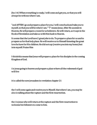 Jhn 14:3Wheneverythingisready, I willcomeand getyou, so thatyouwill
alwaysbewithmewhereI am.
"and AFTER I go andpreparea placeforyou, I willcomebackand takeyouto
myself, so thatyouwillbewhereI am.""I" meansJesus. After Heascendsto
Heaven, Hewillpreparea roomforusbelievers. Hewillreturn, asitsaysin the
Bookof RevelationandtakeuswithHimback to Heaven.
It seemsthat theLordhave2 greatjobsto do. To preparea placefor usandto
prepareusforthatholyplace. Hewillreceiveusto Himself denoting thegreat
lovehehaveforHischildren. Hedidnotsay(receiveyouinto my home)but
into myself. PraiseHim
I thinkthismeansthatJesuswillpreparea placefor hisdisciplesin thecoming
Kingdomof God.
i is jesusgoingto heavenandpreparea placewherealltheredeemedof god
willlive
it is calledthenewjerusalem in revelationchapter 21
the I willcomeagainandreceiveyouto Myself, thatwhereI am, youmaybe
also istalkingabouttheraptureandthefirst resurrection.
the i isjesuswho willreturnattheraptureand thefirstresurrectionto
welcomehisfollowersto cometo him.
 