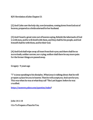 KJV: Revelationof John Chapter21
[2] AndI John saw theholycity,newJerusalem, comingdown fromGodoutof
heaven, preparedasa brideadornedforher husband.
[3] AndI heard a greatvoiceout of heavensaying, Behold, thetabernacleof God
is withmen, andhewilldwellwith them, andtheyshallbehispeople, andGod
himself shallbewiththem, andbetheir God.
[4] AndGodshallwipeaway alltearsfromtheireyes; and thereshallbeno
moredeath, neither sorrow,nor crying, neithershalltherebeanymorepain:
for theformer thingsarepassedaway.
Gregory· 9 yearsago
"I" isjesusspeakingto hisdisciples.. Whatjesusistalkingabout. that hewill
preparea placeforyou in heaven. Thenhewillacceptyou. Andcareforyou.
Thiswaswhen hewasatwhattheycall"TheLastSupper. beforehewas
crucified.
https://answers.yahoo.com/question/index?
John 14:1-14
I Go To Preparea PlaceforYou
 