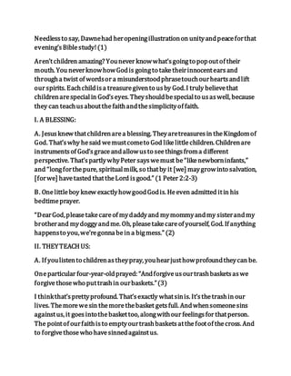 Needlessto say, Dawnehad heropeningillustrationon unityandpeaceforthat
evening’sBiblestudy!(1)
Aren’tchildren amazing? Younever knowwhat’sgoingto popoutof their
mouth. You neverknowhowGodis goingto taketheirinnocentearsand
througha twist of wordsor a misunderstoodphrasetouchourheartsandlift
our spirits. Eachchildisa treasuregivento usby God.I truly believethat
childrenarespecialin God’seyes. Theyshouldbespecialto usaswell, because
they can teachusaboutthefaithandthesimplicityof faith.
I. A BLESSING:
A. Jesusknew thatchildrenarea blessing. Theyaretreasuresin theKingdomof
God. That’swhy hesaid wemustcometo God likelittlechildren. Childrenare
instrumentsof God’sgraceandallowusto seethingsfroma different
perspective. That’spartlywhyPeter sayswemust be“likenewborninfants,”
and “longforthepure, spiritualmilk, so thatby it [we] maygrowinto salvation,
[forwe] havetasted thattheLord isgood.” (1 Peter 2:2-3)
B. Onelittleboy knew exactlyhowgoodGodis. Heeven admitted itin his
bedtimeprayer.
“DearGod,pleasetakecareof mydaddyand mymommyandmy sisterandmy
brotherand mydoggyandme. Oh, pleasetakecareof yourself, God. If anything
happensto you,we’regonnabein a bigmess.” (2)
II. THEYTEACH US:
A. If youlistento childrenastheypray, youhearjusthowprofoundtheycan be.
Oneparticular four-year-oldprayed: “Andforgiveusourtrashbasketsaswe
forgivethosewho puttrashin ourbaskets.”(3)
I thinkthat’sprettyprofound. That’sexactly whatsinis. It’sthetrashin our
lives. Themorewesin themorethebasket getsfull. Andwhensomeonesins
againstus, it goesintothebaskettoo, alongwithour feelingsfor thatperson.
The pointof ourfaithisto emptyourtrashbasketsatthefootof thecross. And
to forgivethosewho havesinnedagainstus.
 