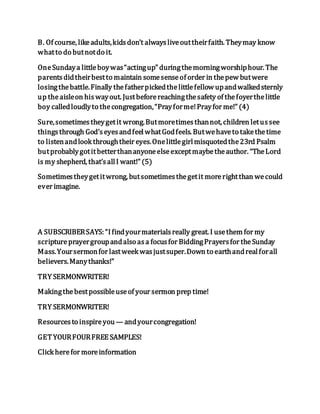 B. Of course, likeadults,kidsdon’t alwaysliveouttheirfaith. Theymay know
whatto do butnotdo it.
OneSundaya littleboywas“actingup” duringthemorningworshiphour. The
parentsdidtheirbestto maintain somesenseof order in thepew butwere
losingthebattle.Finally thefatherpickedthelittlefellow upandwalkedsternly
up theaisleon hiswayout. Justbeforereachingthesafety of thefoyerthelittle
boy calledloudlyto thecongregation,“Prayforme!Prayfor me!” (4)
Sure,sometimestheygetit wrong.Butmoretimesthannot, children letussee
thingsthrough God’seyesandfeelwhatGodfeels. Butwehaveto takethetime
to listenandlook throughtheir eyes.Onelittlegirlmisquotedthe23rd Psalm
butprobablygotitbetterthananyoneelseexceptmaybetheauthor. “TheLord
is my shepherd, that’sallI want!” (5)
Sometimestheygetitwrong, butsometimesthegetit morerightthan wecould
ever imagine.
A SUBSCRIBERSAYS: “Ifindyourmaterialsreally great. I usethem for my
scriptureprayergroupandalso asa focusfor BiddingPrayersfor theSunday
Mass.Yoursermonfor lastweek wasjustsuper.Down to earthandrealforall
believers.Manythanks!”
TRY SERMONWRITER!
Makingthebestpossibleuseof your sermon prep time!
TRY SERMONWRITER!
Resourcesto inspireyou — andyourcongregation!
GETYOURFOURFREE SAMPLES!
Click herefor moreinformation
 