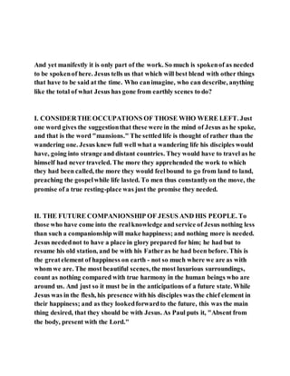 And yet manifestly it is only part of the work. So much is spokenof as needed
to be spokenof here. Jesus tells us that which will best blend with other things
that have to be said at the time. Who canimagine, who can describe, anything
like the total of what Jesus has gone from earthly scenes to do?
I. CONSIDERTHE OCCUPATIONS OF THOSE WHO WERE LEFT. Just
one word gives the suggestionthat these were in the mind of Jesus as he spoke,
and that is the word "mansions." The settled life is thought of rather than the
wandering one. Jesus knew full well what a wandering life his disciples would
have, going into strange and distant countries. They would have to travel as he
himself had never traveled. The more they apprehended the work to which
they had been called, the more they would feelbound to go from land to land,
preaching the gospelwhile life lasted. To men thus constantlyon the move, the
promise of a true resting-place was just the promise they needed.
II. THE FUTURE COMPANIONSHIP OF JESUS AND HIS PEOPLE. To
those who have come into the realknowledge and service of Jesus nothing less
than such a companionship will make happiness; and nothing more is needed.
Jesus needednot to have a place in glory prepared for him; he had but to
resume his old station, and be with his Fatheras he had been before. This is
the greatelement of happiness on earth - not so much where we are as with
whom we are. The most beautiful scenes, the most luxurious surroundings,
count as nothing compared with true harmony in the human beings who are
around us. And just so it must be in the anticipations of a future state. While
Jesus was in the flesh, his presence with his disciples was the chief element in
their happiness; and as they lookedforwardto the future, this was the main
thing desired, that they should be with Jesus. As Paul puts it, "Absent from
the body, present with the Lord."
 