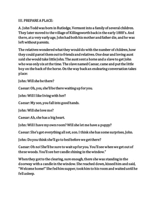 III. PREPARE A PLACE:
A. JohnToddwasborn in Rutledge, Vermont into a familyof severalchildren.
They later movedto thevillageof Killingsworthbackin theearly1800’s. And
there, ata very earlyage, Johnhadbothhismotherandfather die, andhe was
left withoutparents.
The relativeswonderedwhatthey woulddo with thenumber of children,how
they could parcelthemoutto friendsandrelatives.Onedearand loving aunt
said shewouldtakelittleJohn. Theauntsenta horseanda slaveto get John
who wasonlysixatthetime. TheslavenamedCaesar, cameand putthelittle
boy on theback of thehorse. On theway backan endearingconversation takes
place:
John: Willshebethere?
Caesar:Oh, yes, she’llbetherewaitingupforyou.
John: WillIlikelivingwith her?
Caesar:My son,youfallinto goodhands.
John: Willsheloveme?
Caesar:Ah, shehasa bigheart.
John: WillIhavemyownroom? Willshelet mehave a puppy?
Caesar:She’sgot everythingallset, son. I think shehassomesurprises, John.
John: Doyou think she’llgo to bedbeforewegetthere?
Caesar:Oh no!She’llbesureto waitupforyou. You’llseewhenwegetoutof
thesewoods. You’llseehercandleshining in thewindow.”
Whenthey gotto theclearing, sureenough, thereshewasstandingin the
doorway witha candlein thewindow. Shereached down, kissedhim andsaid,
“Welcomehome!” Shefedhimsupper, tookhim to hisroomand waiteduntilhe
fellasleep.
 