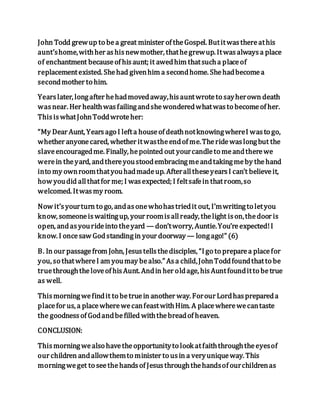 John Todd grewup to bea great minister of theGospel. Butitwasthereathis
aunt’shome,withher ashisnewmother, thathegrewup. Itwasalwaysa place
of enchantment becauseof hisaunt; it awedhim thatsucha placeof
replacementexisted. Shehad givenhim a secondhome. Shehadbecomea
secondmother to him.
Yearslater, longafter hehadmovedaway,hisauntwroteto sayherown death
wasnear. Her healthwasfailingandshewonderedwhatwasto becomeof her.
ThisiswhatJohnToddwroteher:
“My Dear Aunt, Yearsago I lefta houseof deathnotknowingwhereI wasto go,
whether anyonecared, whether itwastheendof me.Theridewaslongbut the
slaveencouragedme. Finally, hepointed out yourcandleto meandtherewe
werein theyard, andthereyoustoodembracingmeandtakingmeby thehand
into my ownroomthatyouhadmadeup. AfteralltheseyearsI can’t believeit,
how youdid allthatfor me; I wasexpected; I feltsafein thatroom,so
welcomed. Itwasmy room.
Now it’syourturn to go, andasonewhohastriedit out, I’mwritingto letyou
know, someoneiswaitingup, your roomisallready, thelight ison,thedoor is
open, andasyourideinto theyard — don’tworry, Auntie.You’reexpected!I
know. I oncesaw Godstandingin your doorway— longago!” (6)
B. In our passagefrom John, Jesustellsthedisciples, “Igo to preparea placefor
you, so thatwhereI am youmay bealso.” Asa child,JohnToddfoundthatto be
truethroughtheloveof hisAunt. Andin her oldage, hisAuntfounditto betrue
as well.
Thismorningwefindit to betruein another way. Forour Lordhasprepareda
placefor us, a placewherewecanfeastwithHim. A placewherewecantaste
the goodnessof Godandbefilled withthebreadof heaven.
CONCLUSION:
Thismorningwealso havetheopportunityto look atfaiththroughtheeyesof
our children andallowthemto minister to usin a veryuniqueway. This
morningweget to seethehandsof Jesusthroughthehandsof ourchildrenas
 