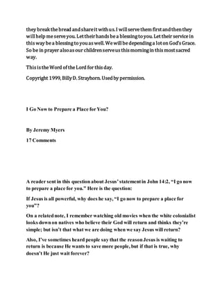 they break thebread andshareit withus.I willservethem firstandthenthey
willhelp meserveyou. Lettheirhandsbea blessingto you. Let their servicein
thisway bea blessingto youaswell. Wewillbedependinga loton God’sGrace.
So be in prayer alsoasour childrenserveusthismorningin thismostsacred
way.
ThisistheWord of theLord for thisday.
Copyright 1999, BillyD. Strayhorn. Usedby permission.
I Go Now to Prepare a Place forYou?
By Jeremy Myers
17 Comments
A reader sent in this question about Jesus’statementin John 14:2, “I go now
to prepare a place for you.” Here is the question:
If Jesus is all powerful, why does he say, “I go now to prepare a place for
you”?
On a relatednote, I remember watching old movies when the white colonialist
looks downon natives who believe their God will return and thinks they’re
simple; but isn’t that what we are doing when we say Jesus will return?
Also, I’ve sometimes heard people say that the reasonJesus is waiting to
return is because He wants to save more people, but if that is true, why
doesn’t He just wait forever?
 