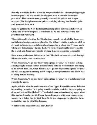 But why would He do that when He has prophesied that the temple is going to
be destroyed? And why would the disciples want a room in the temple
precincts? Those rooms were generallyreservedfor priests and temple
servants. The disciples were not priests, and they already had families, jobs,
and homes of their own.
Here we getinto the New Testamentteaching about how we as believers in
Christ are the new temple (1 Corinthians 6:19), and how we are the new
priesthood (1 Peter2:9).
Though it would take time for His disciples to understand all this, Jesus was
not talking about preparing a place for His followers in the temple on a hill in
Jerusalem. No, Jesus was talking aboutpreparing a whole new Temple and a
whole new Priesthood. The true Father’s House was about to be revealedto
the world, and Jesus was going to prepare it. Jesus was going to revealit.
How, when, and where did Jesus do that? He did it on the cross, and through
His death, burial, and resurrection.
When Jesus said, “I go now to prepare a place for you,” He was not talking
about going to heaven so that at some future date He would return and bring
us to be with Him. No, when Jesus said, “I go now to prepare a place for you,”
He was talking about making a new temple, a new priesthood, and a new way
of living as God’s family.
When Jesus said, “I go now to prepare a place for you,” He was talking about
going to the cross.
Again, this fits with the entire context of the Upper Room Discourse. Johnhas
been telling them that He is going to suffer and die, and that they are going to
deny and betray Him (John 13). The disciples are understandably upset about
this, and so Jesus begins his Upper Room Discoursewith some encouraging
words: He is doing this for their benefit. He goes to prepare a place for them
so that they can be with Him forever.
What does this Meanfor Us as the Church?
 