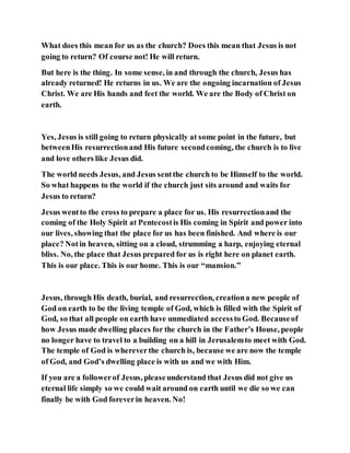 What does this mean for us as the church? Does this mean that Jesus is not
going to return? Of course not! He will return.
But here is the thing. In some sense, in and through the church, Jesus has
already returned! He returns in us. We are the ongoing incarnation of Jesus
Christ. We are His hands and feet the world. We are the Body of Christ on
earth.
Yes, Jesus is still going to return physically at some point in the future, but
betweenHis resurrectionand His future secondcoming, the church is to live
and love others like Jesus did.
The world needs Jesus, and Jesus sentthe church to be Himself to the world.
So what happens to the world if the church just sits around and waits for
Jesus to return?
Jesus wentto the cross to prepare a place for us. His resurrectionand the
coming of the Holy Spirit at Pentecostis His coming in Spirit and power into
our lives, showing that the place for us has been finished. And where is our
place? Notin heaven, sitting on a cloud, strumming a harp, enjoying eternal
bliss. No, the place that Jesus prepared for us is right here on planet earth.
This is our place. This is our home. This is our “mansion.”
Jesus, through His death, burial, and resurrection, creationa new people of
God on earth to be the living temple of God, which is filled with the Spirit of
God, so that all people on earth have unmediated accessto God. Becauseof
how Jesus made dwelling places for the church in the Father’s House, people
no longer have to travel to a building on a hill in Jerusalemto meet with God.
The temple of God is whereverthe church is, because we are now the temple
of God, and God’s dwelling place is with us and we with Him.
If you are a followerof Jesus, pleaseunderstand that Jesus did not give us
eternal life simply so we could wait around on earth until we die so we can
finally be with God foreverin heaven. No!
 