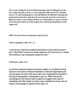 We are not waiting for Jesus to finish preparing some dwelling place in the
sky so that when He is done, we canescape this sinful earth to be with Him
forever. No, the dwelling place is alreadyfinished. He finished it through His
death and resurrection. And since He rose from the dead, He receivedus to
Himself so that we are in Him and He in us, and together, we go out to batter
down the gates ofhell, to setthe captives free, and to proclaim liberty to the
oppressed.
Didn’t Jesus go to heavento prepare a place for us?
Text in question: John 14:1, 2
“Let not your heart be troubled; you believe in God, believe also in
Me. In My Father’s house are many mansions; if it were not so, I would
have told you. I go to prepare a place for you.”
Proof text: John 14:3
A common sentiment heard at funerals, spoken in an effort to bring
peace to the hearts of those left behind, is that the departed loved
one has gone on to be with Jesus and is now enjoying the afterlife in
the heavenly paradise, looking down upon us. When the person
presiding over the funeral uses Scripture to support this claim of
immediate life after death, he often uses a handful of verses. One of
those is the passage in question from John 14.
 