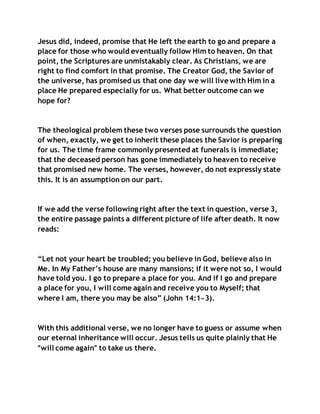 Jesus did, indeed, promise that He left the earth to go and prepare a
place for those who would eventually follow Him to heaven. On that
point, the Scriptures are unmistakably clear. As Christians, we are
right to find comfort in that promise. The Creator God, the Savior of
the universe, has promised us that one day we will live with Him in a
place He prepared especially for us. What better outcome can we
hope for?
The theological problem these two verses pose surrounds the question
of when, exactly, we get to inherit these places the Savior is preparing
for us. The time frame commonly presented at funerals is immediate;
that the deceased person has gone immediately to heaven to receive
that promised new home. The verses, however, do not expressly state
this. It is an assumption on our part.
If we add the verse following right after the text in question, verse 3,
the entire passage paints a different picture of life after death. It now
reads:
“Let not your heart be troubled; you believe in God, believe also in
Me. In My Father’s house are many mansions; if it were not so, I would
have told you. I go to prepare a place for you. And if I go and prepare
a place for you, I will come again and receive you to Myself; that
where I am, there you may be also” (John 14:1–3).
With this additional verse, we no longer have to guess or assume when
our eternal inheritance will occur. Jesus tells us quite plainly that He
“will come again” to take us there.
 
