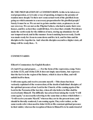 III. THE PREPARATION OF A COMMON HOPE. Is this to be taken as a
real preparation, or is it only a way of speaking, to impress the promise of
reunion more deeply? Is there now some actual work of the glorified Jesus
going on which amounts to a necessarypreparationfor his glorified people?
Surely it must be so. We are not to go into another state, as pioneers, to cut
our own way. We are not as the Pilgrim Fathers, who had to make their own
houses, and live as best they could till then. It is clearthat a kindly Providence
made the earth ready for the children of men, storing up abundance for all
our temporal need; and in like manner Jesus is making heaven ready. Earth
was made ready for Jesus to come down and live in it, and for him and his
disciples to live togetherin. And when his disciples ascendto a higher state, all
things will be ready then. - Y.
COMMENTARIES
Ellicott's Commentary for English Readers
(3) And if I go and prepare . . .—Forthe form of the expression, comp. Notes
on John 12:32, and 1John 2:28. It does not imply uncertainty, but expresses
that the fact is in the region of the future, which is clearto Him, and will
unfold itself to them.
I will come again, and receive you unto myself.—This clause has been
variously explained of the resurrection;of the death of individual disciples;of
the spiritual presence ofour Lord in the Church; of the coming again of the
Lord in the Parousia ofthe last day, when all who believe in Him shall be
receivedunto Himself. The difficulty has arisen from taking the words “I will
come again,” as necessarilyreferring to the same time as those which follow—
“I will receive you unto Myself,” whereas they are in the present tense, and
should be literally rendered, I am coming again. They refer rather, as the
same words refer when used in John 14:18, to His constantspiritual presence
in their midst; whereas the reception of them to Himself is to be understood of
 