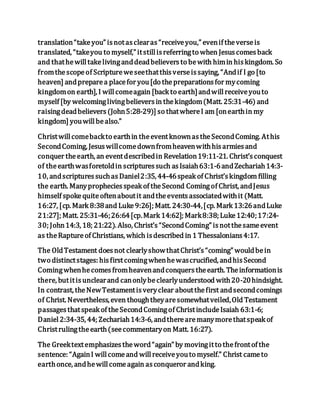 translation“takeyou” isnotasclearas“receiveyou,” evenif theverseis
translated, “takeyou to myself,” itstillisreferringto when Jesuscomesback
and thathewilltakelivinganddeadbelieversto bewith himin hiskingdom. So
fromthescopeof Scriptureweseethatthisverseissaying, “Andif I go [to
heaven] andpreparea placefor you[do thepreparationsfor mycoming
kingdomon earth], I willcomeagain [back to earth]andwillreceiveyouto
myself [by welcominglivingbelieversin thekingdom(Matt. 25:31-46) and
raisingdeadbelievers(John5:28-29)] so thatwhereI am [onearthin my
kingdom] youwillbealso.”
Christwillcomebackto earthin theeventknownastheSecondComing. Athis
SecondComing, Jesuswillcomedownfromheavenwithhisarmiesand
conquer theearth, an eventdescribedin Revelation19:11-21. Christ’sconquest
of theearthwasforetoldin scripturessuch asIsaiah63:1-6andZechariah14:3-
10, andscripturessuchasDaniel2:35, 44-46speak of Christ’skingdom filling
the earth. Manypropheciesspeak of theSecond Comingof Christ, andJesus
himself spokequiteoftenaboutit andtheeventsassociatedwithit (Matt.
16:27, [cp. Mark 8:38and Luke9:26]; Matt. 24:30-44,[cp. Mark 13:26andLuke
21:27]; Matt. 25:31-46;26:64[cp.Mark 14:62]; Mark8:38; Luke12:40;17:24-
30; John14:3, 18; 21:22). Also, Christ’s“SecondComing” isnotthesameevent
as theRaptureof Christians, which isdescribed in 1 Thessalonians4:17.
The OldTestament doesnot clearlyshowthatChrist’s“coming” wouldbein
two distinctstages: hisfirstcomingwhenhewascrucified, andhisSecond
Comingwhenhecomesfromheavenandconquerstheearth. Theinformationis
there, butitisunclearand canonlybeclearlyunderstood with20-20hindsight.
In contrast, theNewTestamentisveryclear aboutthefirst andsecondcomings
of Christ. Nevertheless, even thoughtheyaresomewhatveiled,Old Testament
passagesthatspeak of theSecondComingof ChristincludeIsaiah 63:1-6;
Daniel2:34-35, 44; Zechariah14:3-6, andtherearemanymorethatspeak of
Christrulingtheearth(seecommentaryon Matt. 16:27).
The Greektextemphasizestheword“again” by movingitto thefrontof the
sentence: “AgainI willcomeand willreceiveyouto myself.” Christ cameto
earthonce, andhewillcomeagain asconqueror andking.
 