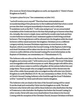 [For moreon Christ’sfuturekingdomon earth, seeAppendix3,“Christ’sFuture
Kingdomon Earth”].
“preparea placeforyou.” Seecommentary on John14:2.
“andwillreceiveyouto myself.” Therehasbeen mistranslationand
misunderstandingof thisphrasedueto thetraditionalbelief thatwhena saved
person diestheir soulgoesimmediatelyto heaven andiswith Jesus.
TranslationssuchastheNLT, “Iwillcomeandgetyou” arean unwarranted
translationof theGreek textdueto thebiasthatpeoplego to heavenwhenthey
die. Actually, theverseissimple. Jesussaidthathewouldcomeback andthen
receivebelieversto himself. Jesus’statementappliesto bothlivinganddead
believers:Thelivingbelieverswillbeallowedinto thekingdomwhilethedead
believerswillberaised andenter thekingdom. Christiansarein a different
categoryentirely, becauseChristiansexperiencean eventknownasthe
Rapture, whichoccursbeforetheSecond Coming. AttheRapture, bothliving
and dead Christianswillbetakeninto theairto bewithChristandthenwill
return to earthwithhim athisSecondComing[Formoreinformation on the
Raptureof Christians, seecommentaryon 1 Thessalonians4:17].
The believerswho arealiveat theSecondComingwillbeallowedto enter Jesus’
kingdom, justasJesussaid:I “willreceiveyouto myself.” TheGreatTribulation
and Armageddonwillnotkilleveryoneon earth. Manypeoplewillstillbealive,
and so when Jesuscomesto earthhewillgather allthenationsbeforehim and
judgethem.Thosepeoplewho arejudgedunworthywillbethrowninto the
lakeof fire, whilethosepeoplewho arejudgedworthywillenterinto Christ’s
Kingdomon earth(Matthew25:31-46, seecommentaryon Matt. 25:32). Thus,
at Christ’sSecond Coming, believerswho livedthroughtheGreatTribulation
willbe“received” by Christ andwillenterintohiskingdom.
The believerswho aredeadat thetimeof theSecondComingwillberaised
fromthedead andreceivedby Christ into hiskingdomon earth. Thedead
believerswho Christwillraisewillbethosebelieverswho diedbeforetheDay
of Pentecostor who diedafter theRapturebutbeforetheSecondComing(in
other words, Christwillraiseeverydeadbeliever fromAdamto hisSecond
Comingwiththeexceptionof theChristianChurch, becauseChristianswill have
 