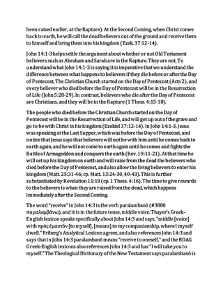 been raisedearlier, attheRapture). At theSecondComing, whenChristcomes
back to earth, hewillcallthedeadbelieversoutof thegroundandreceivethem
to himself andbringthem into hiskingdom(Ezek. 37:12-14).
John 14:1-3helpssettletheargumentaboutwhetheror notOldTestament
believerssuchasAbrahamandSaraharein theRapture.They arenot. To
understandwhatJohn 14:1-3issayingitisimperativethatweunderstandthe
differencebetween whathappensto believersif theydiebeforeor aftertheDay
of Pentecost. TheChristianChurchstartedon theDayof Pentecost(Acts2), and
everybeliever who diedbeforetheDay of Pentecost willbein theResurrection
of Life(John5:28-29). In contrast, believerswho dieaftertheDayof Pentecost
areChristians, andthey willbein theRapture(1 Thess. 4:15-18).
The peoplewho diedbeforetheChristianChurchstartedon theDayof
Pentecost willbein theResurrectionof Life, andwillgetupoutof thegraveand
go to bewithChrist in hiskingdom(Ezekiel37:12-14). In John 14:1-3, Jesus
wasspeakingattheLastSupper,whichwasbeforetheDayof Pentecost, and
noticethatJesussaysthatbelieverswillnotbewith himuntilhecomesbackto
earthagain, andhewillnotcometo earthagainuntilhecomesandfightsthe
Battleof Armageddonandconquerstheearth(Rev.19:11-21). Atthattimehe
willsetup hiskingdomon earthandwillraisefromthedead thebelieverswho
diedbeforetheDayof Pentecost, andalso allowthelivingbelieversto enter his
kingdom(Matt. 25:31-46; cp. Matt. 13:24-30,40-43).Thisisfurther
substantiatedby Revelation11:18(cp. 1 Thess. 4:16).Thetimeto giverewards
to thebelieversiswhentheyareraisedfromthedead, whichhappens
immediatelyaftertheSecondComing.
The word “receive” in John14:3istheverb paralambanō (#3880
παραλαμβάνω), andit isin thefuturetense, middlevoice.Thayer’sGreek-
Englishlexiconspeaksspecificallyabout John14:3 andsays, “middle[voice]
with πρόςἐμαυτόν[to myself],[means] to mycompanionship, whereI myself
dwell.” Friberg’sAnalyticalLexiconagrees, andalso referencesJohn14:3and
saysthatin John 14:3paralambanō means“receiveto oneself,” andtheBDAG
Greek-Englishlexiconsalso referencesJohn14:3andhas“Iwilltakeyouto
myself.”TheTheologicalDictionaryof theNew Testamentsaysparalambanō is
 
