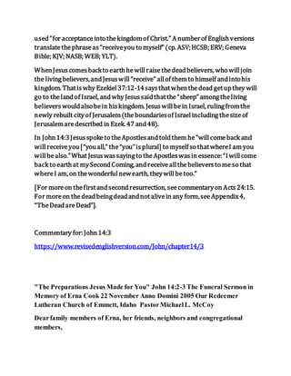 used“for acceptanceinto thekingdomof Christ.” A numberof Englishversions
translatethephraseas“receiveyou to myself” (cp. ASV;HCSB; ERV; Geneva
Bible; KJV; NASB; WEB; YLT).
WhenJesuscomesbackto earthhewillraisethedeadbelievers, who willjoin
the livingbelievers,andJesuswill“receive” allof themto himself andintohis
kingdom. Thatiswhy Ezekiel37:12-14saysthatwhenthedead getupthey will
go to thelandof Israel, andwhy Jesussaidthatthe“sheep” amongtheliving
believerswouldalsobein hiskingdom. Jesuswillbein Israel, rulingfromthe
newly rebuilt cityof Jerusalem(theboundariesof Israelincludingthesizeof
Jerusalemaredescribed in Ezek. 47 and48).
In John14:3Jesusspoketo theApostlesandtoldthem he“willcomeback and
willreceiveyou[“youall,” the“you”isplural] to myself so thatwhereI am you
willbealso.”What Jesuswassayingto theApostleswasin essence:“Iwillcome
back to earthat mySecondComing, andreceiveallthebelieversto meso that
whereI am, on thewonderfulnewearth, theywillbetoo.”
[For moreon thefirstandsecondresurrection, seecommentaryon Acts24:15.
For moreon thedeadbeingdeadandnotalivein any form,seeAppendix4,
“TheDeadareDead”].
Commentary for:John14:3
https://www.revisedenglishversion.com/John/chapter14/3
"The Preparations Jesus Made for You" John 14:2-3 The Funeral Sermon in
Memory of Erna Cook 22 November Anno Domini 2005 Our Redeemer
Lutheran Church of Emmett, Idaho PastorMichaelL. McCoy
Dearfamily members of Erna, her friends, neighbors and congregational
members,
 