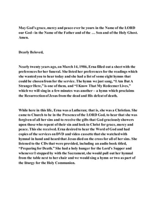 May God’s grace, mercy and peace ever be yours in the Name of the LORD
our God - in the Name of the Father and of the … Son and of the Holy Ghost.
Amen.
Dearly Beloved,
Nearly twenty years ago, on March 14, 1986, Erna filled out a sheetwith the
preferences forher funeral. She listed her preferences for the readings which
she wantedyou to hear today and she had a list of some eight hymns that
could be chosenfrom for the service. The hymn we just sang, “I Am But A
StrangerHere,” is one of them, and “I Know That My RedeemerLives,”
which we will sing in a few minutes was another – a hymn which proclaims
the ResurrectionofJesus from the dead and His defeatof death.
While here in this life, Erna was a Lutheran; that is, she was a Christian. She
came to Church to be in the Presenceofthe LORD God, to hear that she was
forgiven of all her sins and to receive the gifts that God graciouslyshowers
upon those who repent of their sin and look to Christ for grace, mercy and
peace. This she received. Erna desired to hear the Word of God and had
copies of the services onDVD and video cassette thatshe watchedwith
hymnal in hand and heard that Jesus died on the cross for all of her sins. She
listened to the CDs that were provided, including an audio book titled,
“Preparing for Death.” She had a holy hunger for the Lord’s Supper and
wheneverI stopped by with the Sacrament, she would pull out her hymnal
from the table next to her chair and we would sing a hymn or two as part of
the liturgy for the Holy Communion.
 