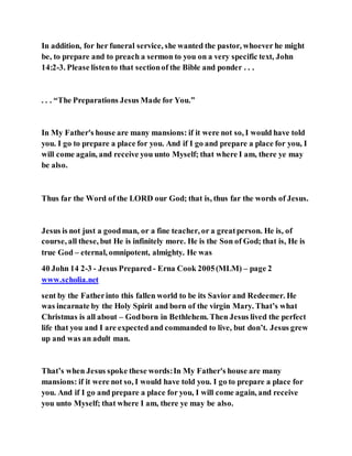 In addition, for her funeral service, she wanted the pastor, whoever he might
be, to prepare and to preach a sermon to you on a very specific text, John
14:2-3. Please listento that sectionof the Bible and ponder . . .
. . . “The Preparations Jesus Made for You.”
In My Father's house are many mansions: if it were not so, I would have told
you. I go to prepare a place for you. And if I go and prepare a place for you, I
will come again, and receive you unto Myself; that where I am, there ye may
be also.
Thus far the Word of the LORD our God; that is, thus far the words of Jesus.
Jesus is not just a goodman, or a fine teacher, or a greatperson. He is, of
course, all these, but He is infinitely more. He is the Son of God; that is, He is
true God – eternal, omnipotent, almighty. He was
40 John 14 2-3 - Jesus Prepared- Erna Cook 2005(MLM) – page 2
www.scholia.net
sent by the Fatherinto this fallen world to be its Savior and Redeemer. He
was incarnate by the Holy Spirit and born of the virgin Mary. That’s what
Christmas is all about – Godborn in Bethlehem. Then Jesus lived the perfect
life that you and I are expected and commanded to live, but don’t. Jesus grew
up and was an adult man.
That’s when Jesus spoke these words:In My Father's house are many
mansions: if it were not so, I would have told you. I go to prepare a place for
you. And if I go and prepare a place for you, I will come again, and receive
you unto Myself; that where I am, there ye may be also.
 