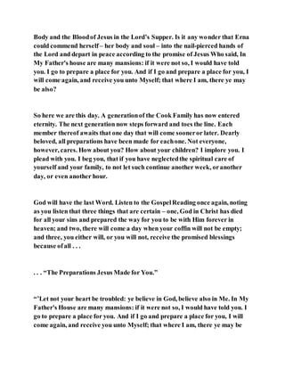 Body and the Bloodof Jesus in the Lord’s Supper. Is it any wonder that Erna
could commend herself – her body and soul – into the nail-pierced hands of
the Lord and depart in peace according to the promise of Jesus Who said, In
My Father's house are many mansions: if it were not so, I would have told
you. I go to prepare a place for you. And if I go and prepare a place for you, I
will come again, and receive you unto Myself; that where I am, there ye may
be also?
So here we are this day. A generationof the Cook Family has now entered
eternity. The next generation now steps forward and toes the line. Each
member thereof awaits that one day that will come sooneror later. Dearly
beloved, all preparations have been made for eachone. Not everyone,
however, cares. How about you? How about your children? I implore you. I
plead with you. I beg you, that if you have neglectedthe spiritual care of
yourself and your family, to not let such continue another week, oranother
day, or even another hour.
God will have the last Word. Listen to the GospelReading once again, noting
as you listen that three things that are certain – one, God in Christ has died
for all your sins and prepared the way for you to be with Him forever in
heaven; and two, there will come a day when your coffin will not be empty;
and three, you either will, or you will not, receive the promised blessings
because ofall . . .
. . . “The Preparations Jesus Made for You.”
“’Let not your heart be troubled: ye believe in God, believe also in Me. In My
Father's House are many mansions: if it were not so, I would have told you. I
go to prepare a place for you. And if I go and prepare a place for you, I will
come again, and receive you unto Myself; that where I am, there ye may be
 